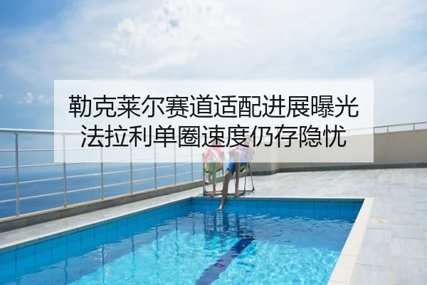 勒克莱尔赛道适配进展曝光 法拉利单圈速度仍存隐忧