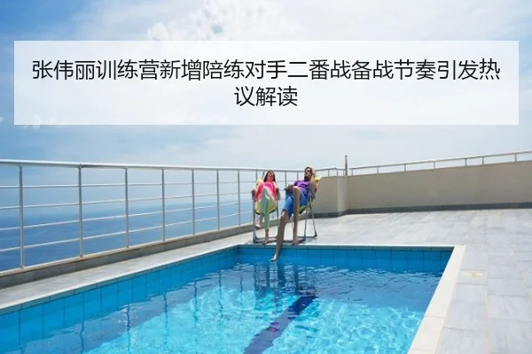 张伟丽训练营新增陪练对手二番战备战节奏引发热议解读
